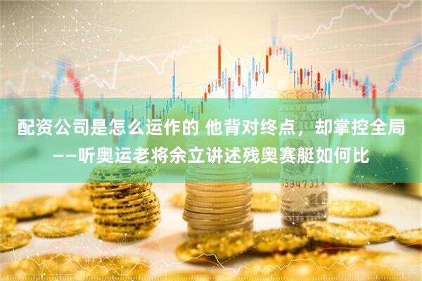 配资公司是怎么运作的 他背对终点，却掌控全局——听奥运老将余立讲述残奥赛艇如何比
