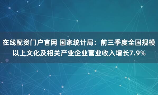 在线配资门户官网 国家统计局：前三季度全国规模以上文化及相关产业企业营业收入增长7.9%