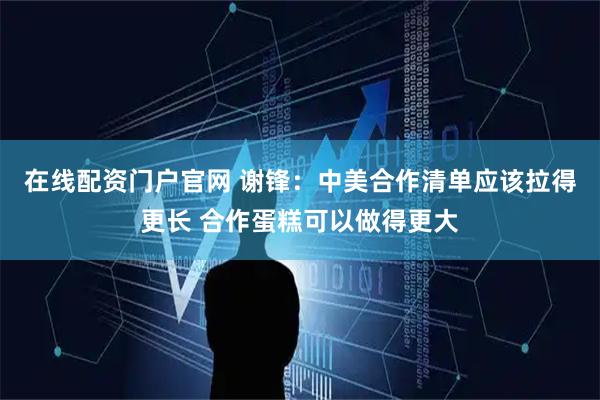 在线配资门户官网 谢锋：中美合作清单应该拉得更长 合作蛋糕可以做得更大