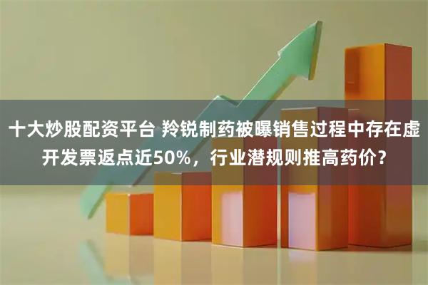 十大炒股配资平台 羚锐制药被曝销售过程中存在虚开发票返点近50%，行业潜规则推高药价？