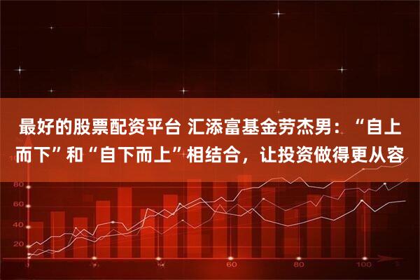 最好的股票配资平台 汇添富基金劳杰男：“自上而下”和“自下而上”相结合，让投资做得更从容