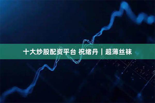 十大炒股配资平台 祝绪丹｜超薄丝袜