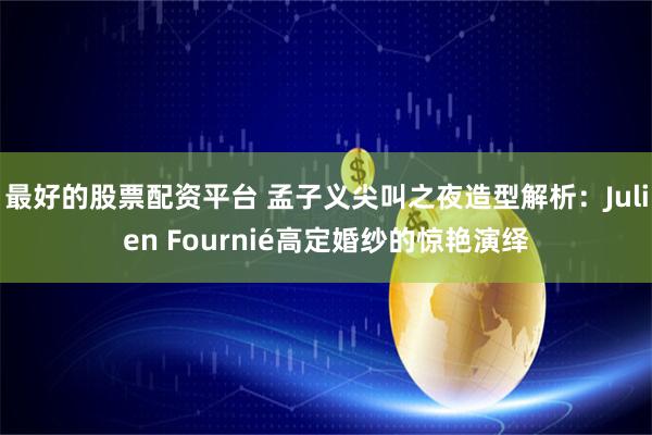 最好的股票配资平台 孟子义尖叫之夜造型解析：Julien Fournié高定婚纱的惊艳演绎