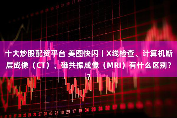 十大炒股配资平台 美图快闪丨X线检查、计算机断层成像（CT）、磁共振成像（MRI）有什么区别？