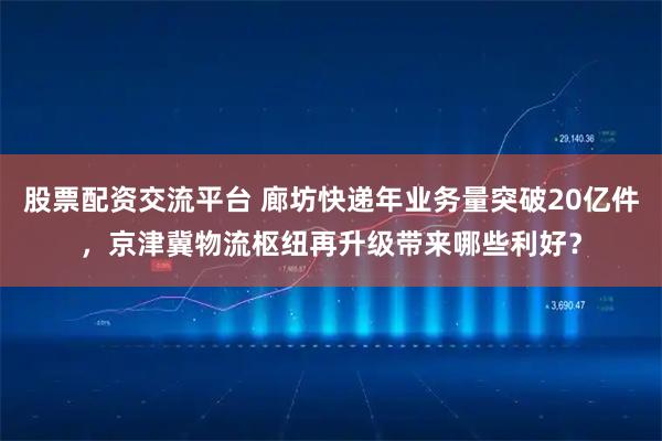 股票配资交流平台 廊坊快递年业务量突破20亿件，京津冀物流枢纽再升级带来哪些利好？