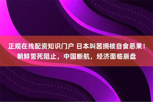 正规在线配资知识门户 日本叫嚣拥核自食恶果！朝鲜誓死阻止，中国断航，经济面临崩盘