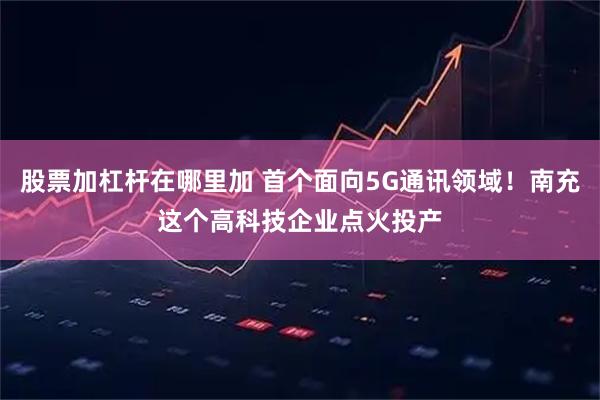 股票加杠杆在哪里加 首个面向5G通讯领域！南充这个高科技企业点火投产
