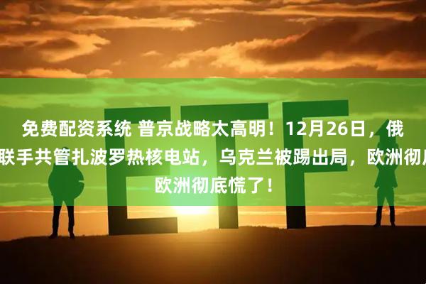 免费配资系统 普京战略太高明！12月26日，俄美突然联手共管扎波罗热核电站，乌克兰被踢出局，欧洲彻底慌了！