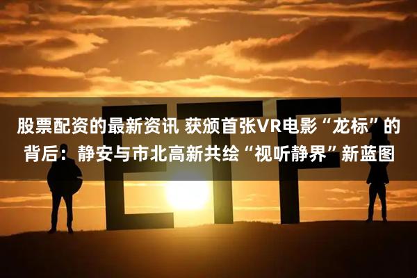 股票配资的最新资讯 获颁首张VR电影“龙标”的背后：静安与市北高新共绘“视听静界”新蓝图