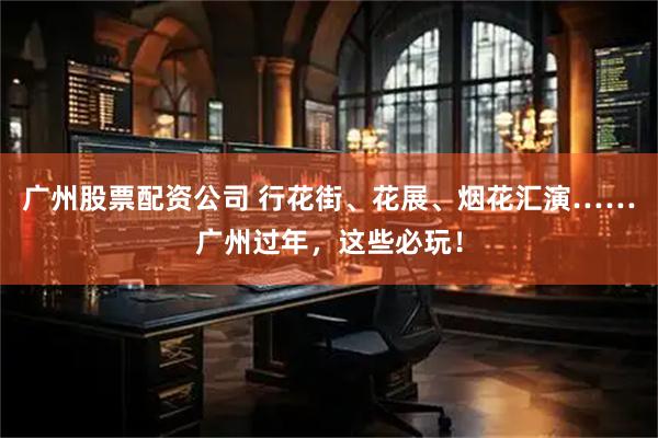 广州股票配资公司 行花街、花展、烟花汇演……广州过年，这些必玩！
