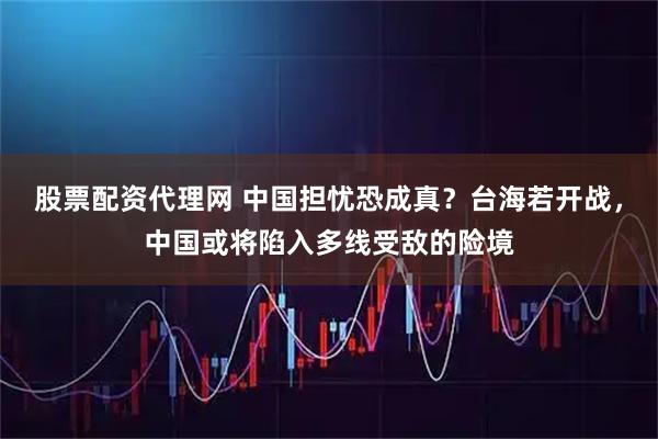 股票配资代理网 中国担忧恐成真？台海若开战，中国或将陷入多线受敌的险境
