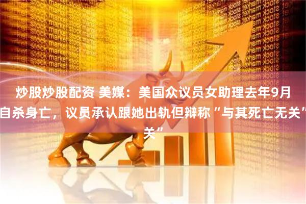 炒股炒股配资 美媒：美国众议员女助理去年9月自杀身亡，议员承认跟她出轨但辩称“与其死亡无关”