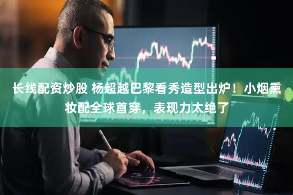 长线配资炒股 杨超越巴黎看秀造型出炉！小烟熏妆配全球首穿，表现力太绝了