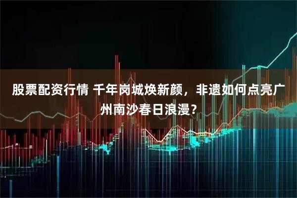 股票配资行情 千年岗城焕新颜，非遗如何点亮广州南沙春日浪漫？