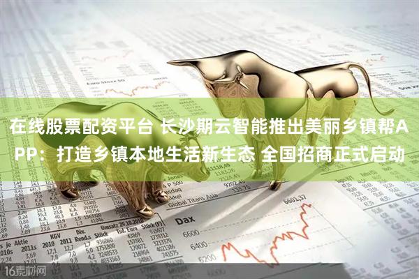 在线股票配资平台 长沙期云智能推出美丽乡镇帮APP：打造乡镇本地生活新生态 全国招商正式启动