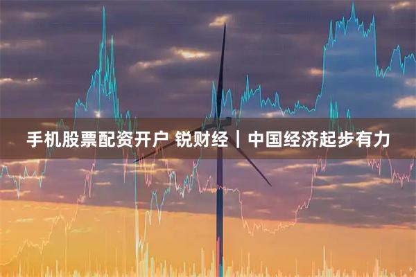 手机股票配资开户 锐财经｜中国经济起步有力