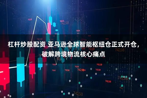 杠杆炒股配资 亚马逊全球智能枢纽仓正式开仓，破解跨境物流核心痛点