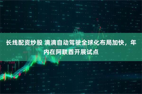 长线配资炒股 滴滴自动驾驶全球化布局加快，年内在阿联酋开展试点