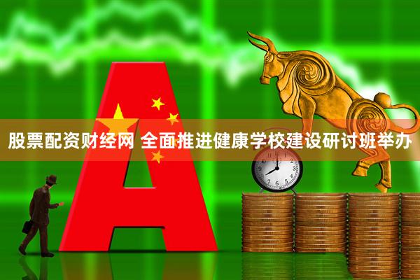 股票配资财经网 全面推进健康学校建设研讨班举办