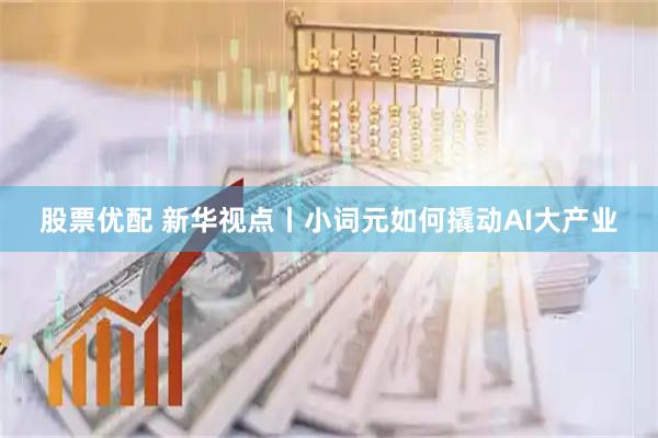 股票优配 新华视点丨小词元如何撬动AI大产业