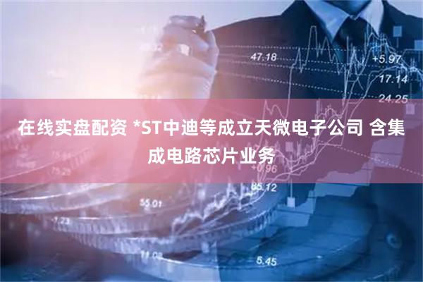 在线实盘配资 *ST中迪等成立天微电子公司 含集成电路芯片业务