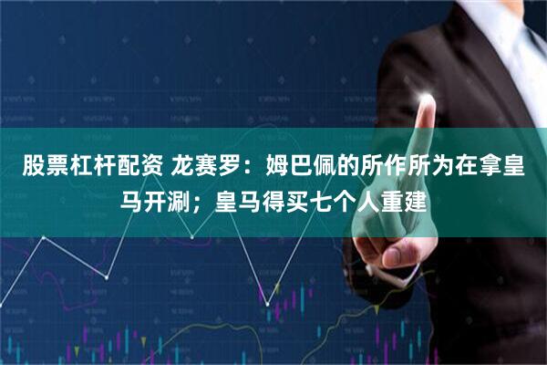 股票杠杆配资 龙赛罗：姆巴佩的所作所为在拿皇马开涮；皇马得买七个人重建